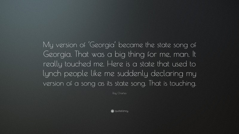 Ray Charles Quote: “My version of ‘Georgia’ became the state song of Georgia. That was a big thing for me, man. It really touched me. Here is a state that used to lynch people like me suddenly declaring my version of a song as its state song. That is touching.”