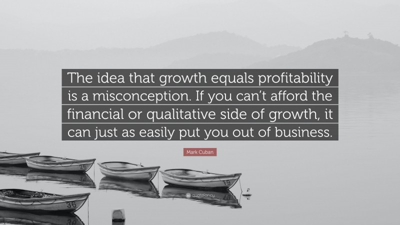 Mark Cuban Quote: “The idea that growth equals profitability is a misconception. If you can’t afford the financial or qualitative side of growth, it can just as easily put you out of business.”