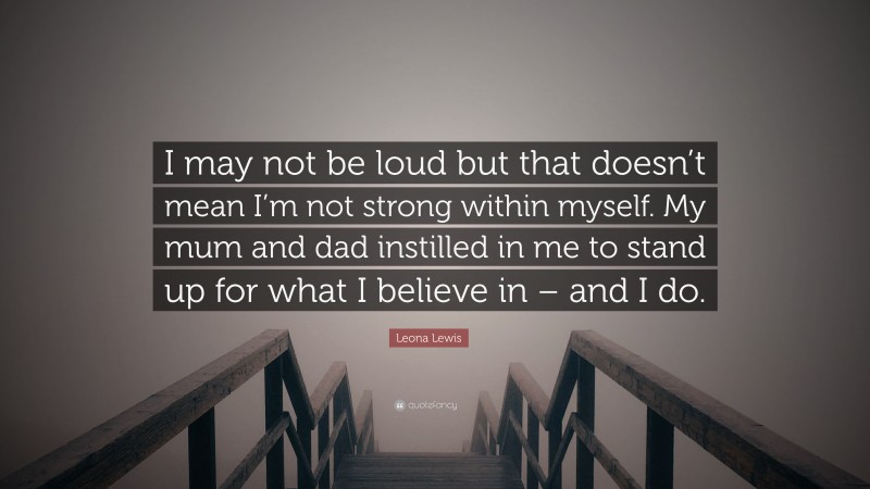 Leona Lewis Quote: “I may not be loud but that doesn’t mean I’m not strong within myself. My mum and dad instilled in me to stand up for what I believe in – and I do.”