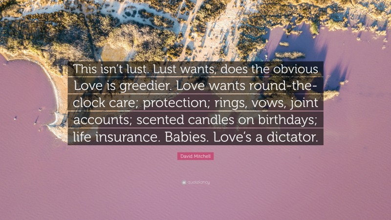 David Mitchell Quote: “This isn’t lust. Lust wants, does the obvious Love is greedier. Love wants round-the-clock care; protection; rings, vows, joint accounts; scented candles on birthdays; life insurance. Babies. Love’s a dictator.”