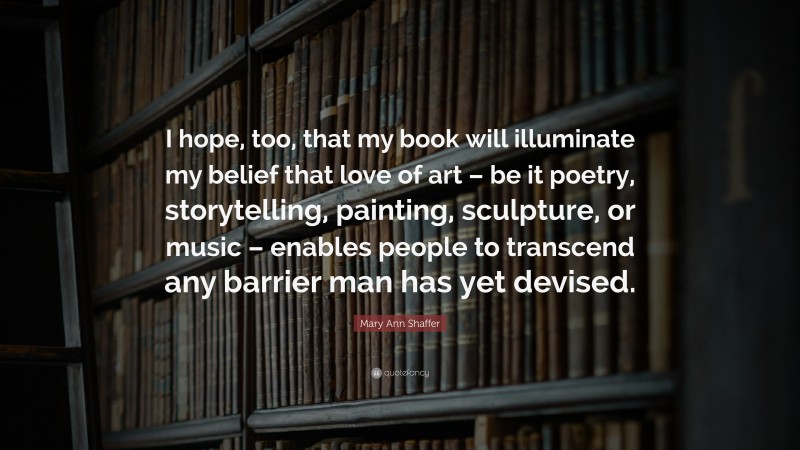 Mary Ann Shaffer Quote: “I hope, too, that my book will illuminate my belief that love of art – be it poetry, storytelling, painting, sculpture, or music – enables people to transcend any barrier man has yet devised.”