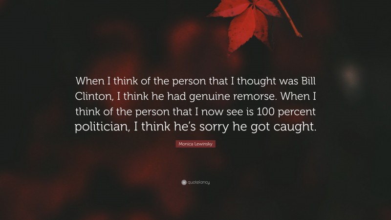 Monica Lewinsky Quote: “When I think of the person that I thought was Bill Clinton, I think he had genuine remorse. When I think of the person that I now see is 100 percent politician, I think he’s sorry he got caught.”