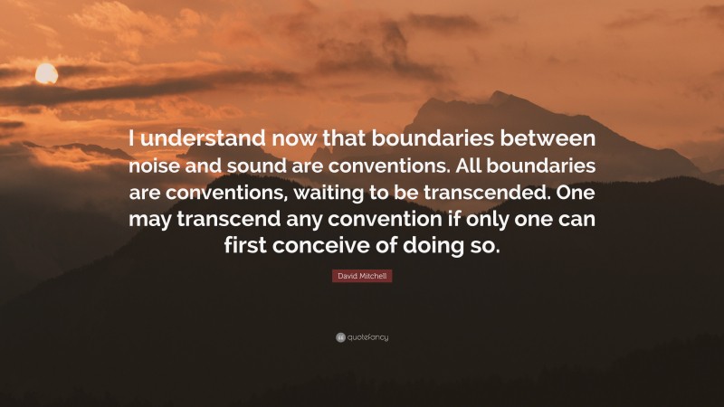 David Mitchell Quote: “I understand now that boundaries between noise and sound are conventions. All boundaries are conventions, waiting to be transcended. One may transcend any convention if only one can first conceive of doing so.”