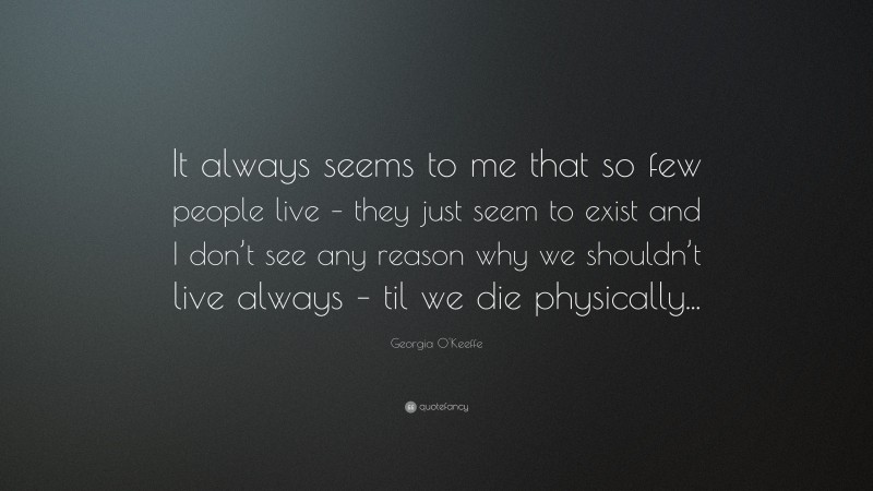 Georgia O'Keeffe Quote: “It always seems to me that so few people live – they just seem to exist and I don’t see any reason why we shouldn’t live always – til we die physically...”