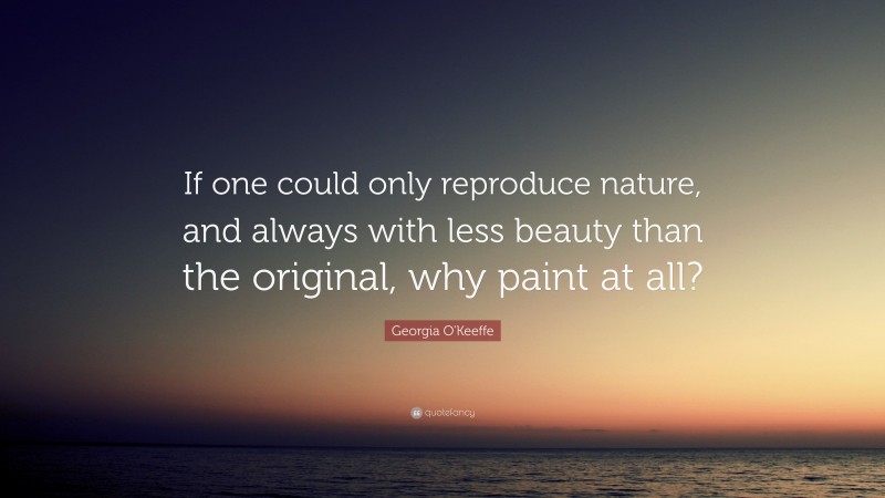 Georgia O'Keeffe Quote: “If one could only reproduce nature, and always with less beauty than the original, why paint at all?”