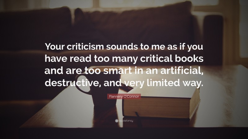 Flannery O'Connor Quote: “Your criticism sounds to me as if you have read too many critical books and are too smart in an artificial, destructive, and very limited way.”