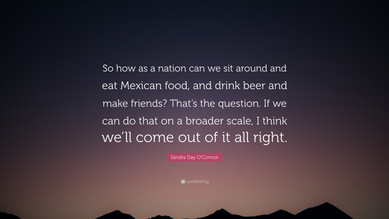 Sandra Day O'Connor Quote: “So how as a nation can we sit around and eat Mexican food, and drink beer and make friends? That’s the question. If we can do that on a broader scale, I think we’ll come out of it all right.”