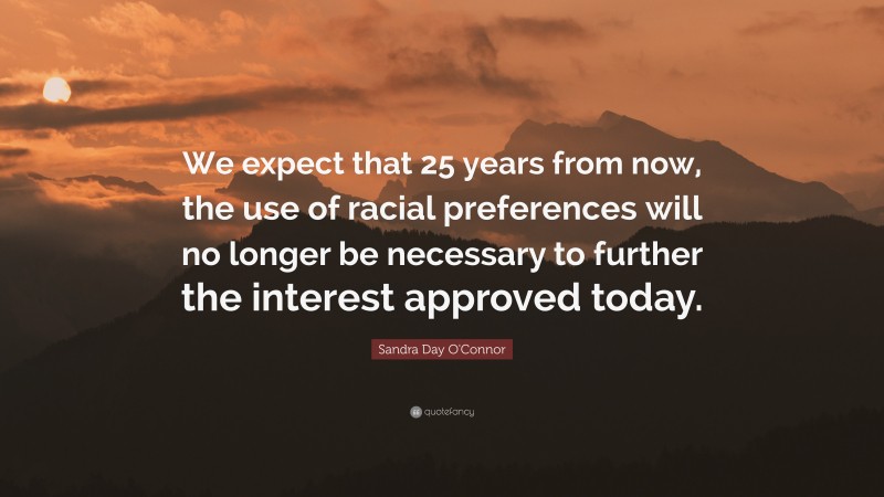 Sandra Day O'Connor Quote: “We expect that 25 years from now, the use of racial preferences will no longer be necessary to further the interest approved today.”