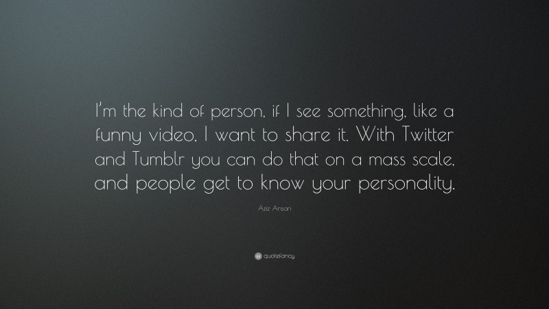 Aziz Ansari Quote: “I’m the kind of person, if I see something, like a funny video, I want to share it. With Twitter and Tumblr you can do that on a mass scale, and people get to know your personality.”