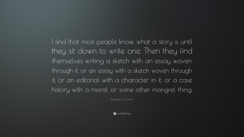 Flannery O'Connor Quote: “I find that most people know what a story is until they sit down to write one. Then they find themselves writing a sketch with an essay woven through it, or an essay with a sketch woven through it, or an editorial with a character in it, or a case history with a moral, or some other mongrel thing.”