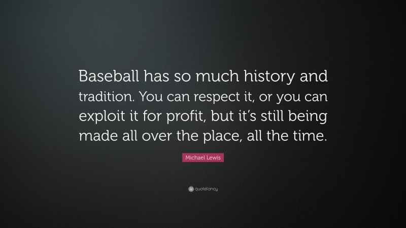 Michael Lewis Quote: “Baseball has so much history and tradition. You can respect it, or you can exploit it for profit, but it’s still being made all over the place, all the time.”