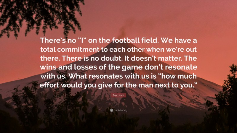 Ray Lewis Quote: “There’s no “I” on the football field. We have a total commitment to each other when we’re out there. There is no doubt. It doesn’t matter. The wins and losses of the game don’t resonate with us. What resonates with us is “how much effort would you give for the man next to you.””