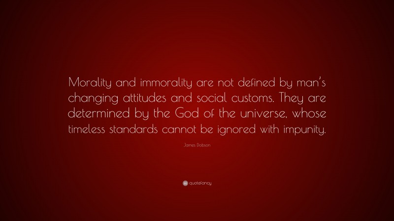 James Dobson Quote: “Morality and immorality are not defined by man’s changing attitudes and social customs. They are determined by the God of the universe, whose timeless standards cannot be ignored with impunity.”