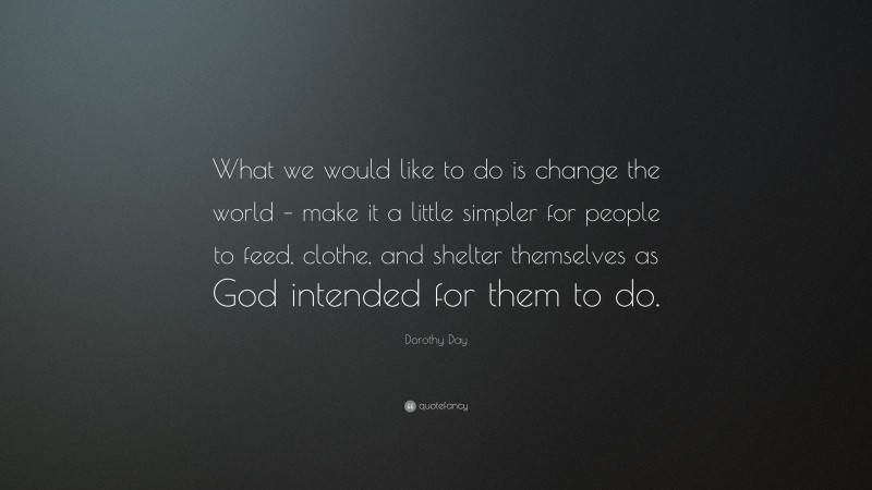 Dorothy Day Quote: “What we would like to do is change the world – make it a little simpler for people to feed, clothe, and shelter themselves as God intended for them to do.”