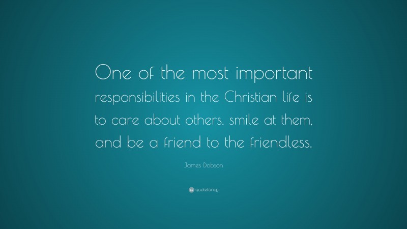 James Dobson Quote: “One of the most important responsibilities in the Christian life is to care about others, smile at them, and be a friend to the friendless.”