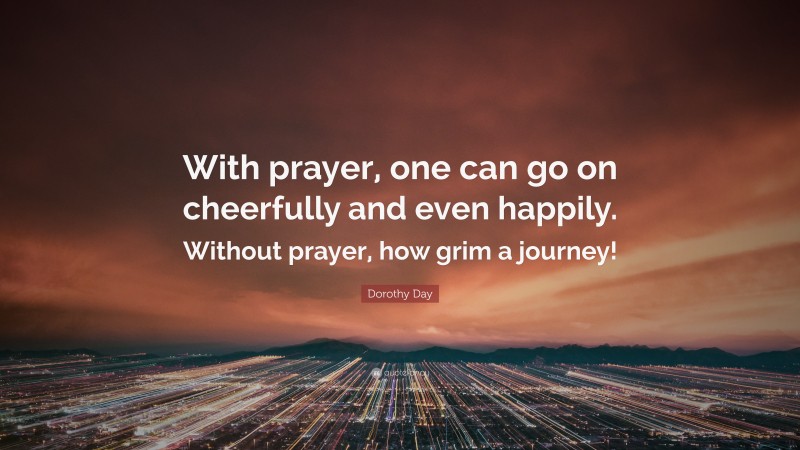 Dorothy Day Quote: “With prayer, one can go on cheerfully and even happily. Without prayer, how grim a journey!”