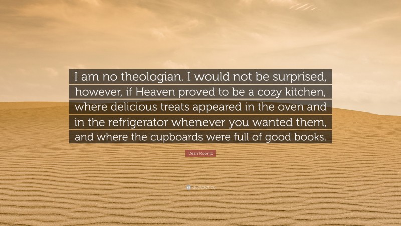 Dean Koontz Quote: “I am no theologian. I would not be surprised, however, if Heaven proved to be a cozy kitchen, where delicious treats appeared in the oven and in the refrigerator whenever you wanted them, and where the cupboards were full of good books.”