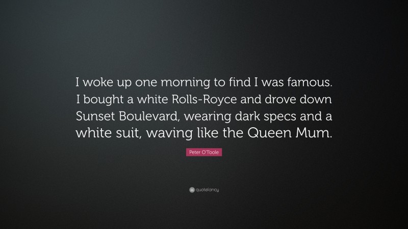 Peter O'Toole Quote: “I woke up one morning to find I was famous. I bought a white Rolls-Royce and drove down Sunset Boulevard, wearing dark specs and a white suit, waving like the Queen Mum.”