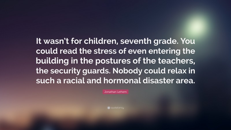 Jonathan Lethem Quote: “It wasn’t for children, seventh grade. You could read the stress of even entering the building in the postures of the teachers, the security guards. Nobody could relax in such a racial and hormonal disaster area.”