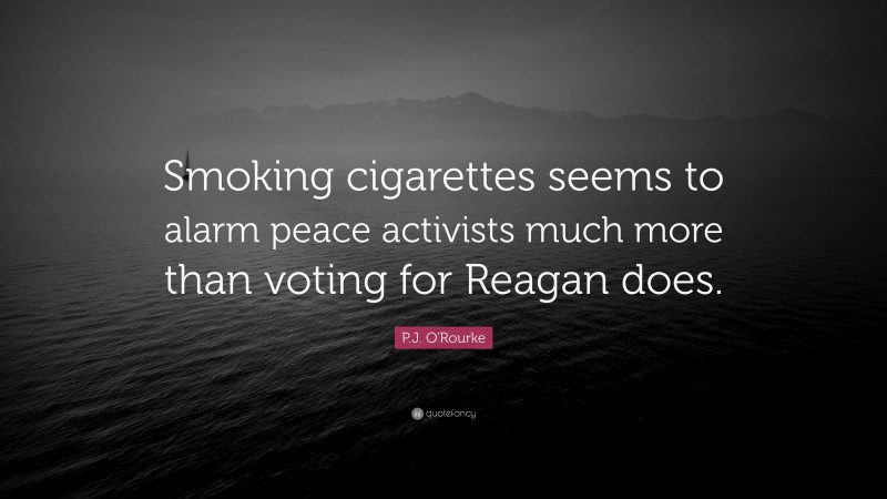 P.J. O'Rourke Quote: “Smoking cigarettes seems to alarm peace activists much more than voting for Reagan does.”