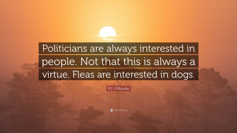 P.J. O'Rourke Quote: “Politicians are always interested in people. Not that this is always a virtue. Fleas are interested in dogs.”