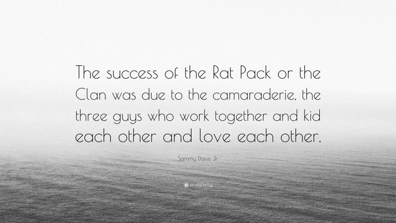Sammy Davis Jr. Quote: “The success of the Rat Pack or the Clan was due to the camaraderie, the three guys who work together and kid each other and love each other.”