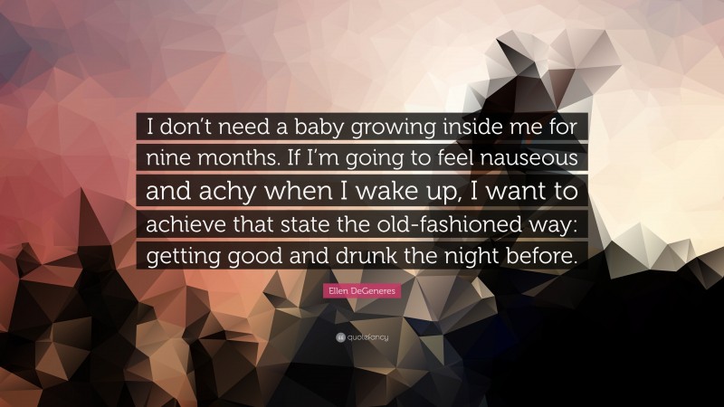 Ellen DeGeneres Quote: “I don’t need a baby growing inside me for nine months. If I’m going to feel nauseous and achy when I wake up, I want to achieve that state the old-fashioned way: getting good and drunk the night before.”