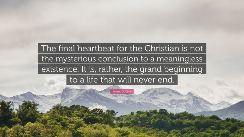 James Dobson Quote: “The final heartbeat for the Christian is not the mysterious conclusion to a meaningless existence. It is, rather, the grand beginning to a life that will never end.”