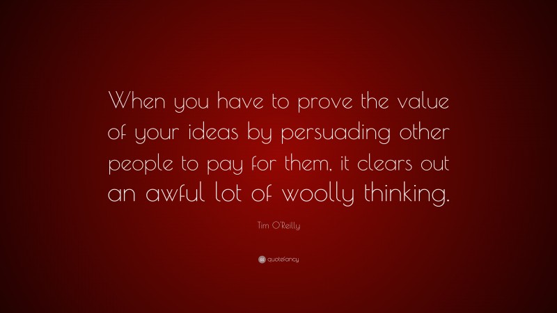 Tim O'Reilly Quote: “When you have to prove the value of your ideas by persuading other people to pay for them, it clears out an awful lot of woolly thinking.”