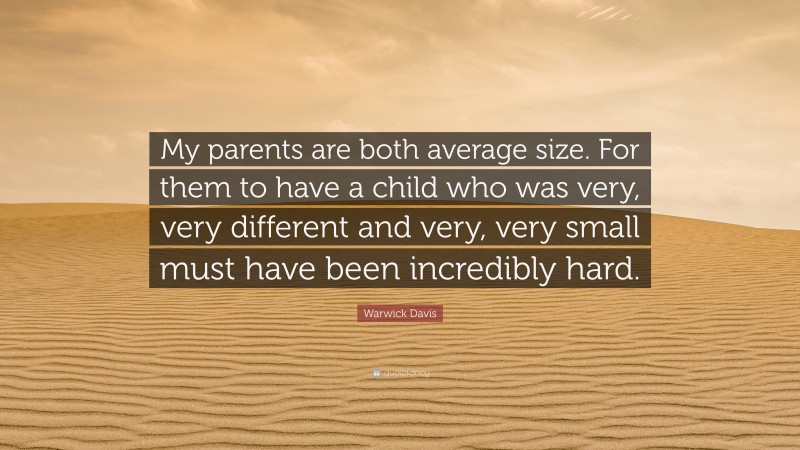 Warwick Davis Quote: “My parents are both average size. For them to have a child who was very, very different and very, very small must have been incredibly hard.”