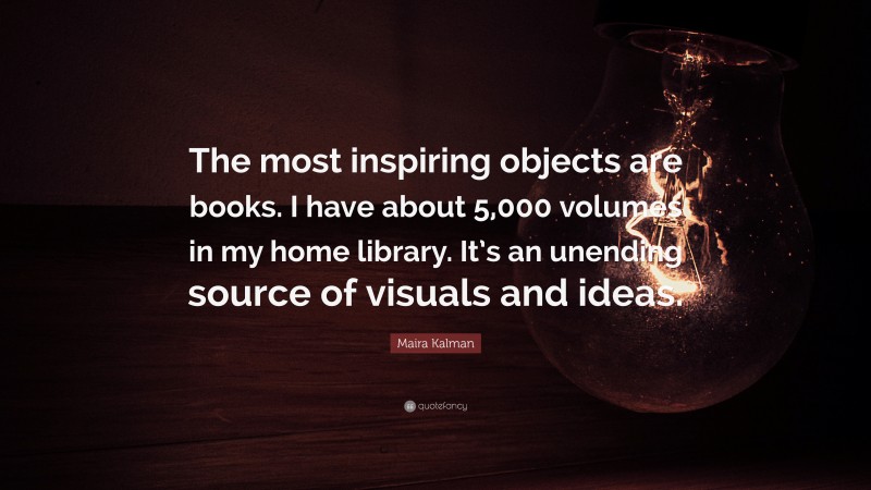 Maira Kalman Quote: “The most inspiring objects are books. I have about 5,000 volumes in my home library. It’s an unending source of visuals and ideas.”