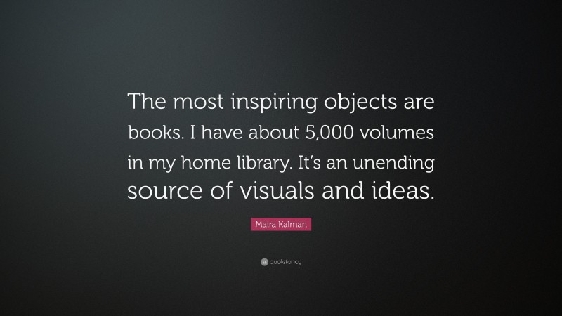 Maira Kalman Quote: “The most inspiring objects are books. I have about 5,000 volumes in my home library. It’s an unending source of visuals and ideas.”