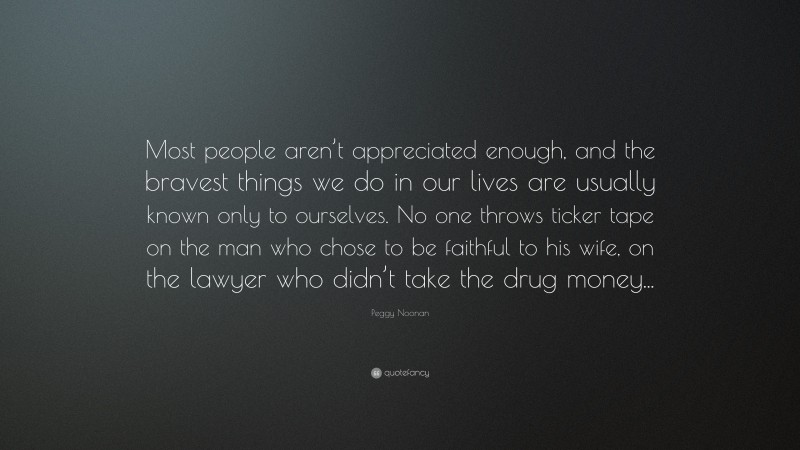 Peggy Noonan Quote: “Most people aren’t appreciated enough, and the bravest things we do in our lives are usually known only to ourselves. No one throws ticker tape on the man who chose to be faithful to his wife, on the lawyer who didn’t take the drug money...”