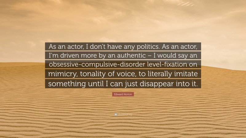 Edward Norton Quote: “As an actor, I don’t have any politics. As an actor, I’m driven more by an authentic – I would say an obsessive-compulsive-disorder level-fixation on mimicry, tonality of voice, to literally imitate something until I can just disappear into it.”