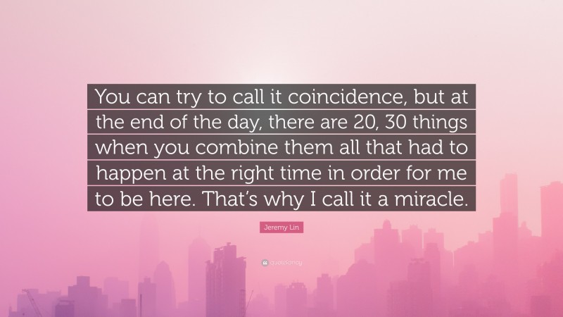 Jeremy Lin Quote: “You can try to call it coincidence, but at the end of the day, there are 20, 30 things when you combine them all that had to happen at the right time in order for me to be here. That’s why I call it a miracle.”