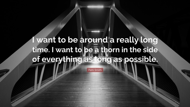 Patti Smith Quote: “I want to be around a really long time. I want to be a thorn in the side of everything as long as possible.”