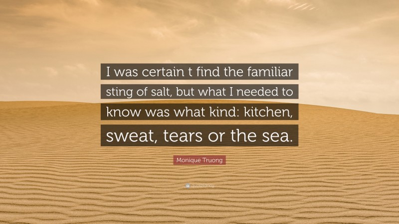 Monique Truong Quote: “I was certain t find the familiar sting of salt, but what I needed to know was what kind: kitchen, sweat, tears or the sea.”