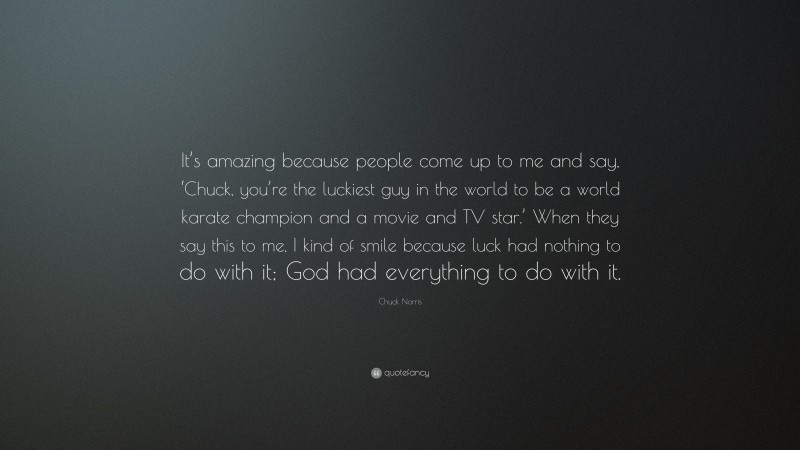 Chuck Norris Quote: “It’s amazing because people come up to me and say, ‘Chuck, you’re the luckiest guy in the world to be a world karate champion and a movie and TV star.’ When they say this to me, I kind of smile because luck had nothing to do with it; God had everything to do with it.”