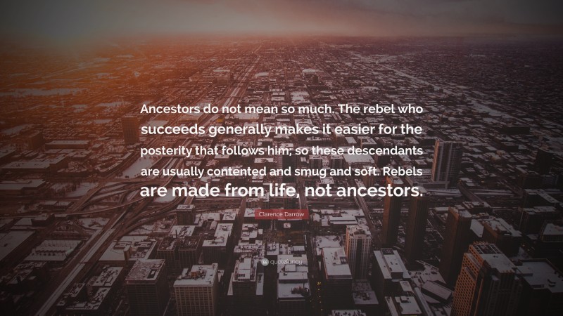 Clarence Darrow Quote: “Ancestors do not mean so much. The rebel who succeeds generally makes it easier for the posterity that follows him; so these descendants are usually contented and smug and soft. Rebels are made from life, not ancestors.”