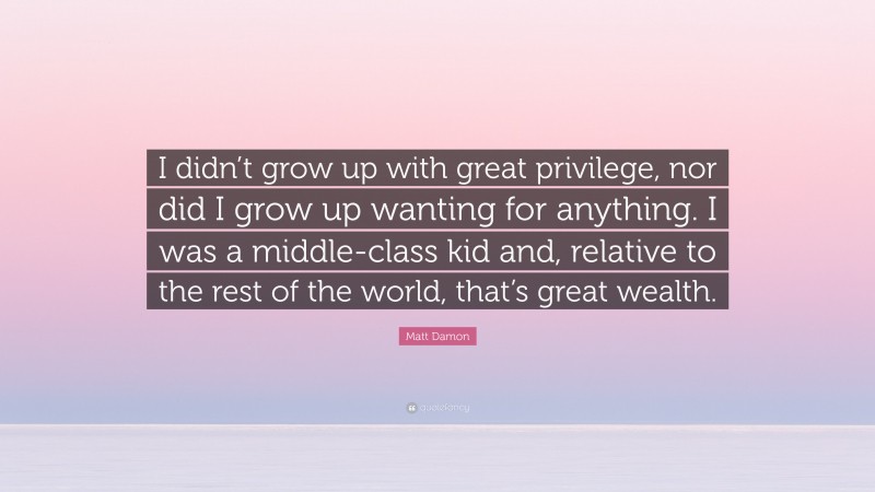 Matt Damon Quote: “I didn’t grow up with great privilege, nor did I grow up wanting for anything. I was a middle-class kid and, relative to the rest of the world, that’s great wealth.”