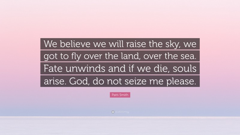 Patti Smith Quote: “We believe we will raise the sky, we got to fly over the land, over the sea. Fate unwinds and if we die, souls arise. God, do not seize me please.”