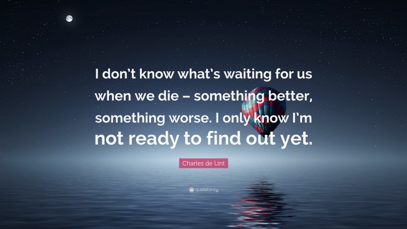Charles de Lint Quote: “I don’t know what’s waiting for us when we die – something better, something worse. I only know I’m not ready to find out yet.”