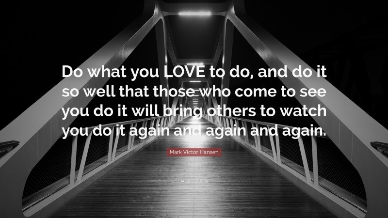 Mark Victor Hansen Quote: “Do what you LOVE to do, and do it so well that those who come to see you do it will bring others to watch you do it again and again and again.”