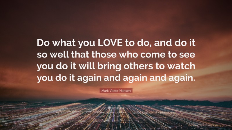 Mark Victor Hansen Quote: “Do what you LOVE to do, and do it so well that those who come to see you do it will bring others to watch you do it again and again and again.”