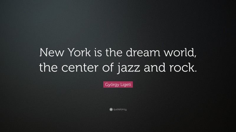 György Ligeti Quote: “New York is the dream world, the center of jazz and rock.”