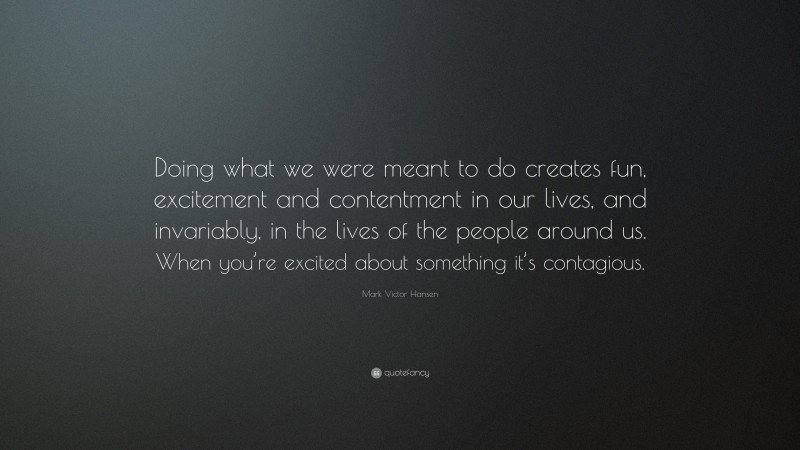 Mark Victor Hansen Quote: “Doing what we were meant to do creates fun, excitement and contentment in our lives, and invariably, in the lives of the people around us. When you’re excited about something it’s contagious.”