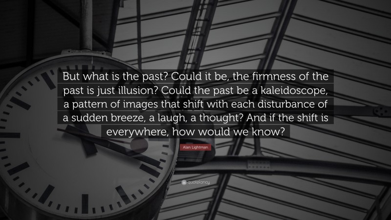 Alan Lightman Quote: “But what is the past? Could it be, the firmness of the past is just illusion? Could the past be a kaleidoscope, a pattern of images that shift with each disturbance of a sudden breeze, a laugh, a thought? And if the shift is everywhere, how would we know?”