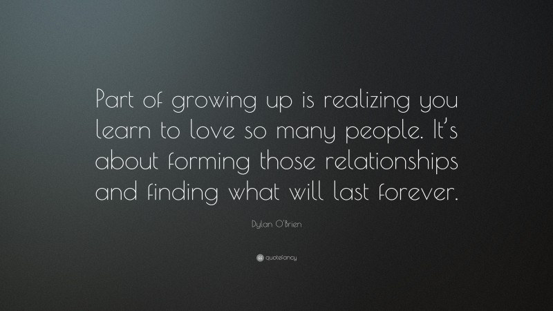 Dylan O'Brien Quote: “Part of growing up is realizing you learn to love so many people. It’s about forming those relationships and finding what will last forever.”
