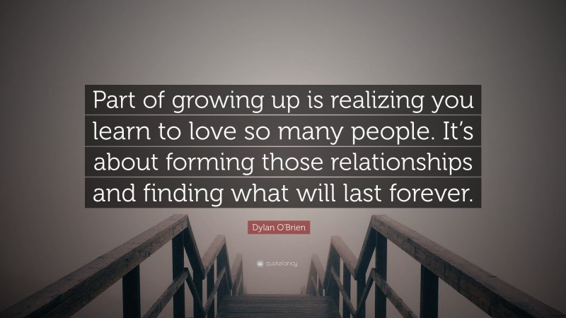 Dylan O'Brien Quote: “Part of growing up is realizing you learn to love so many people. It’s about forming those relationships and finding what will last forever.”
