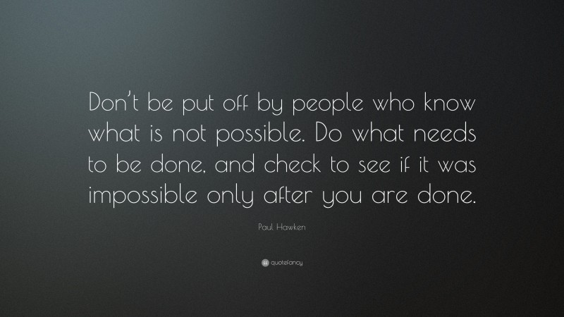 Paul Hawken Quote: “Don’t be put off by people who know what is not possible. Do what needs to be done, and check to see if it was impossible only after you are done.”